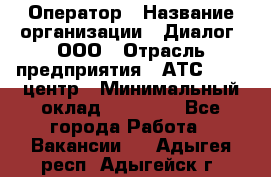 Оператор › Название организации ­ Диалог, ООО › Отрасль предприятия ­ АТС, call-центр › Минимальный оклад ­ 28 000 - Все города Работа » Вакансии   . Адыгея респ.,Адыгейск г.